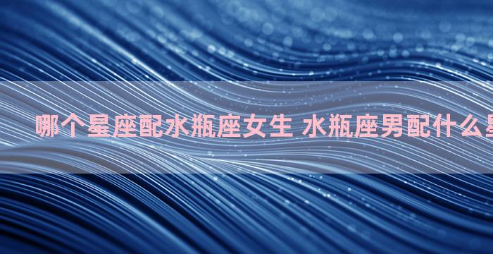 哪个星座配水瓶座女生 水瓶座男配什么星座女最好